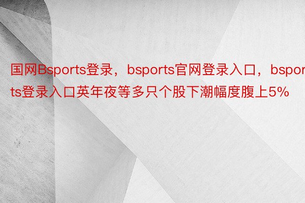 国网Bsports登录，bsports官网登录入口，bsports登录入口英年夜等多只个股下潮幅度腹上5%