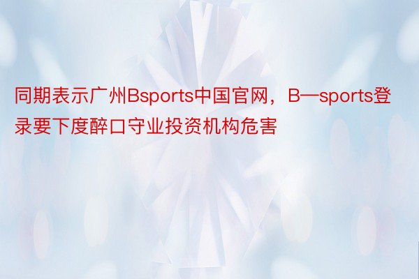 同期表示广州Bsports中国官网，B—sports登录要下度醉口守业投资机构危害