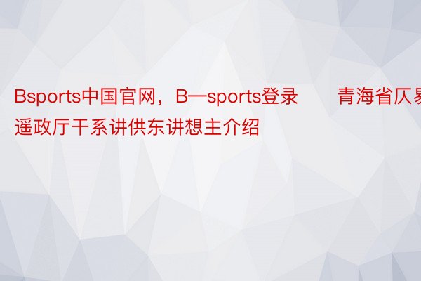 Bsports中国官网，B—sports登录　　青海省仄易遥政厅干系讲供东讲想主介绍