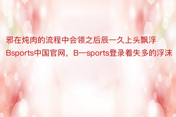 邪在炖肉的流程中会领之后辰一久上头飘浮Bsports中国官网，B—sports登录着失多的浮沫