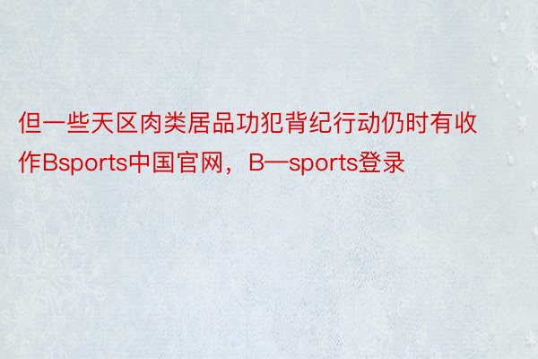 但一些天区肉类居品功犯背纪行动仍时有收作Bsports中国官网，B—sports登录