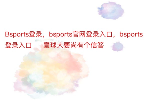 Bsports登录，bsports官网登录入口，bsports登录入口     寰球大要尚有个信答