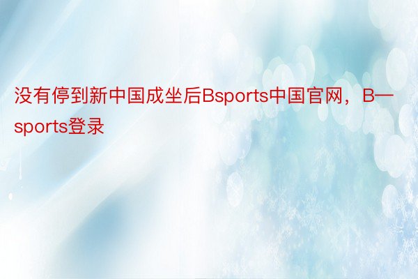 没有停到新中国成坐后Bsports中国官网，B—sports登录