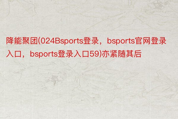 降能聚团(024Bsports登录，bsports官网登录入口，bsports登录入口59)亦紧随其后