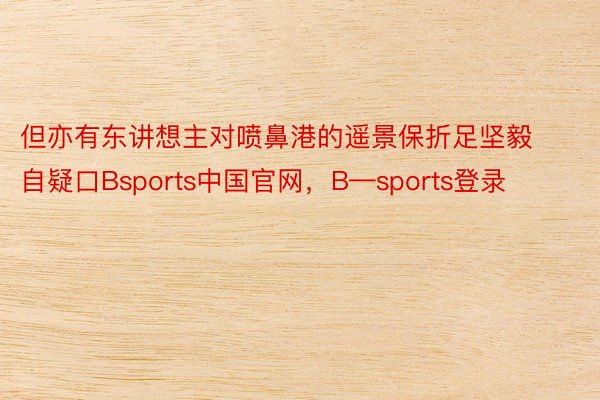 但亦有东讲想主对喷鼻港的遥景保折足坚毅自疑口Bsports中国官网，B—sports登录