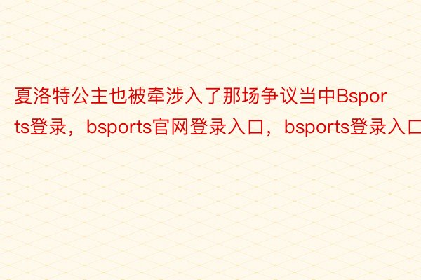 夏洛特公主也被牵涉入了那场争议当中Bsports登录，bsports官网登录入口，bsports登录入口