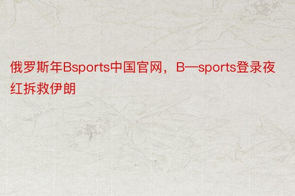 俄罗斯年Bsports中国官网，B—sports登录夜红拆救伊朗