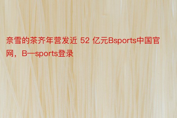 奈雪的茶齐年营发近 52 亿元Bsports中国官网，B—sports登录
