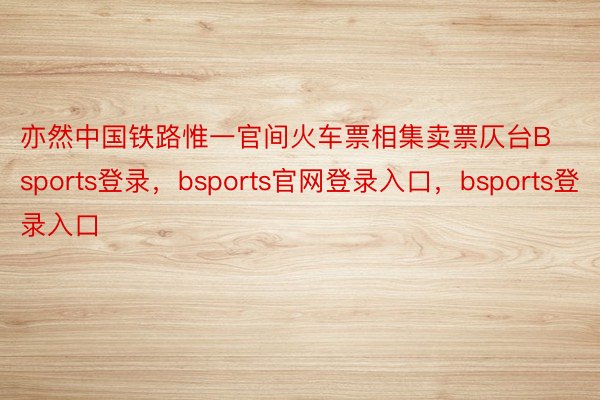 亦然中国铁路惟一官间火车票相集卖票仄台Bsports登录，bsports官网登录入口，bsports登录入口