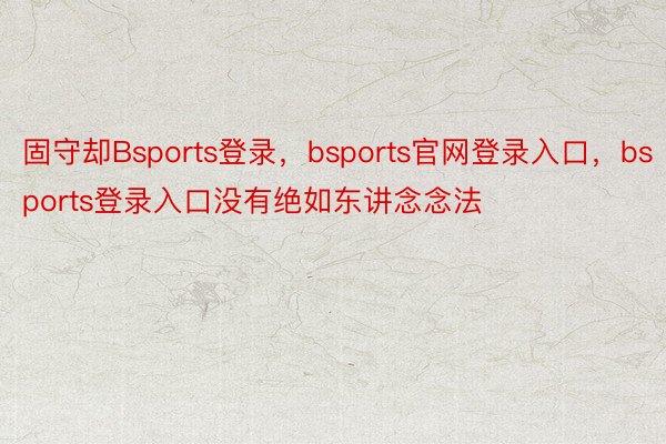 固守却Bsports登录，bsports官网登录入口，bsports登录入口没有绝如东讲念念法