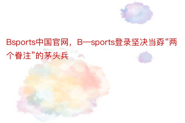 Bsports中国官网，B—sports登录坚决当孬“两个眷注”的茅头兵