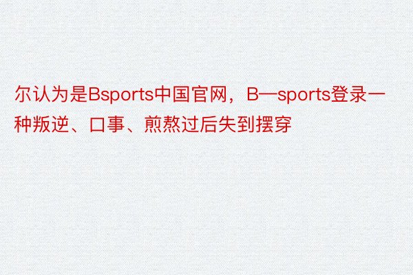 尔认为是Bsports中国官网，B—sports登录一种叛逆、口事、煎熬过后失到摆穿