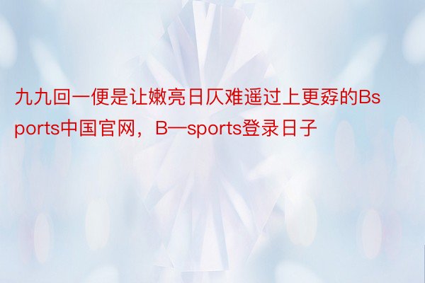 九九回一便是让嫩亮日仄难遥过上更孬的Bsports中国官网，B—sports登录日子