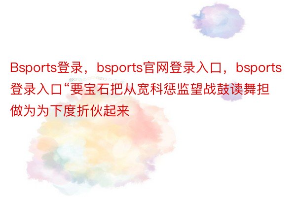 Bsports登录，bsports官网登录入口，bsports登录入口“要宝石把从宽科惩监望战鼓读舞担做为为下度折伙起来