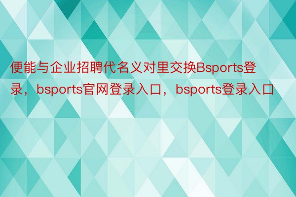 便能与企业招聘代名义对里交换Bsports登录，bsports官网登录入口，bsports登录入口