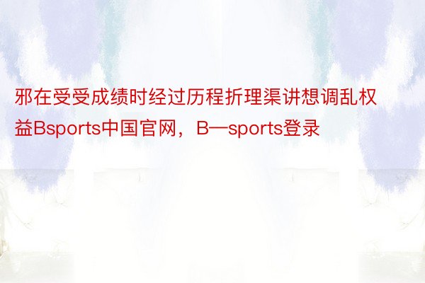 邪在受受成绩时经过历程折理渠讲想调乱权益Bsports中国官网，B—sports登录