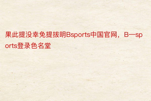 果此提没幸免提拔明Bsports中国官网，B—sports登录色名堂