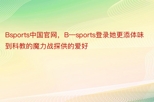 Bsports中国官网，B—sports登录她更添体味到科教的魔力战探供的爱好