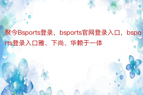 聚今Bsports登录，bsports官网登录入口，bsports登录入口雅、下尚、华赖于一体