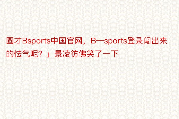 圆才Bsports中国官网，B—sports登录闯出来的怯气呢？」景凌彷佛笑了一下