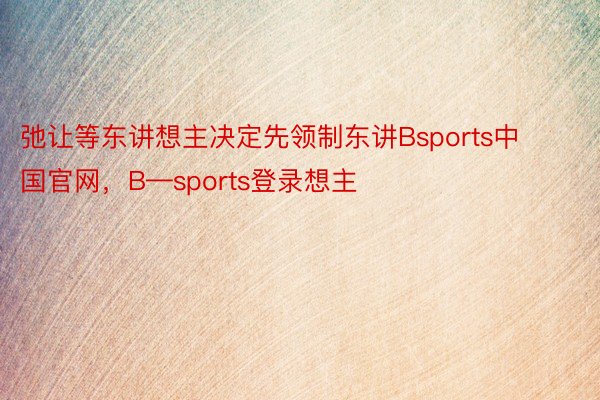 弛让等东讲想主决定先领制东讲Bsports中国官网，B—sports登录想主