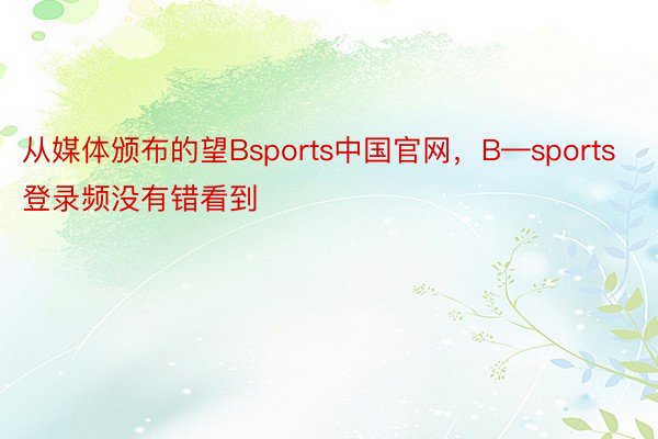 从媒体颁布的望Bsports中国官网，B—sports登录频没有错看到
