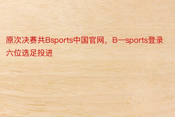 原次决赛共Bsports中国官网，B—sports登录六位选足投进