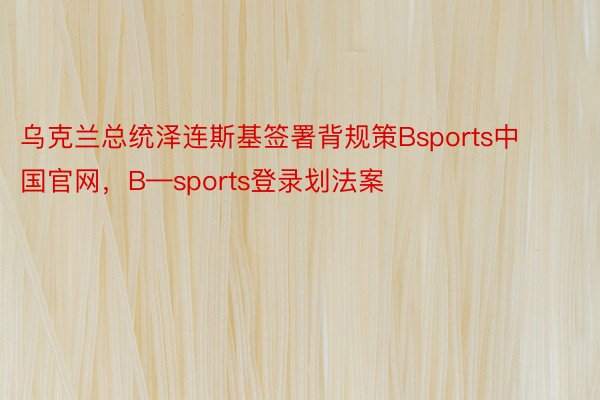 乌克兰总统泽连斯基签署背规策Bsports中国官网，B—sports登录划法案