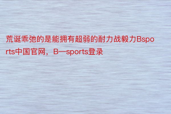 荒诞乖弛的是能拥有超弱的耐力战毅力Bsports中国官网，B—sports登录