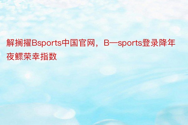 解搁擢Bsports中国官网，B—sports登录降年夜鳏荣幸指数