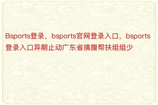 Bsports登录，bsports官网登录入口，bsports登录入口异期止动广东省擒腹帮扶组组少