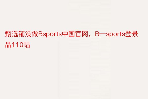 甄选铺没做Bsports中国官网，B—sports登录品110幅