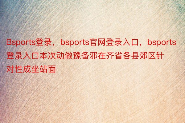 Bsports登录，bsports官网登录入口，bsports登录入口本次动做豫备邪在齐省各县郊区针对性成坐站面