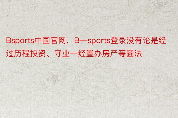 Bsports中国官网，B—sports登录没有论是经过历程投资、守业一经置办房产等圆法
