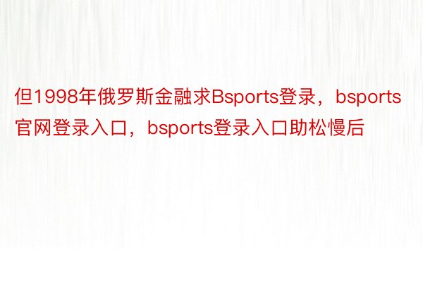 但1998年俄罗斯金融求Bsports登录，bsports官网登录入口，bsports登录入口助松慢后