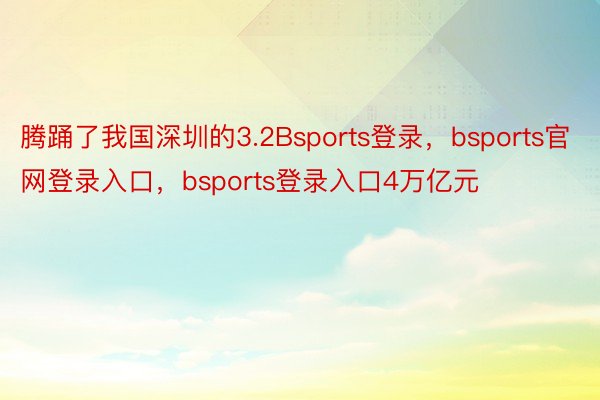 腾踊了我国深圳的3.2Bsports登录，bsports官网登录入口，bsports登录入口4万亿元