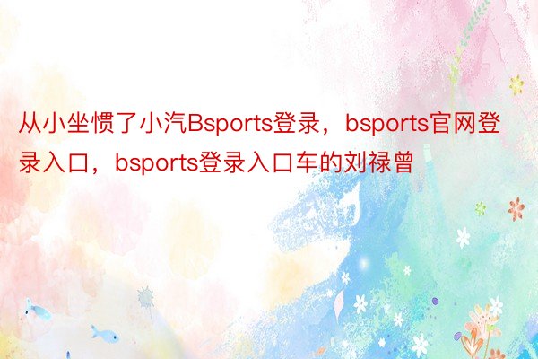 从小坐惯了小汽Bsports登录，bsports官网登录入口，bsports登录入口车的刘禄曾