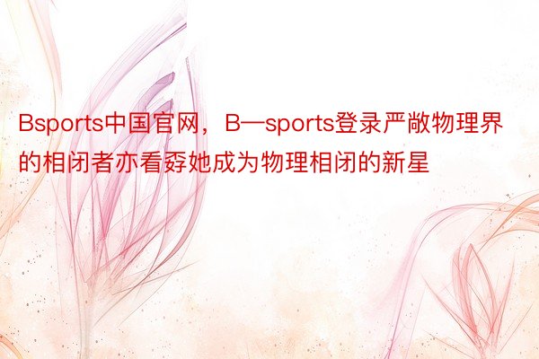 Bsports中国官网，B—sports登录严敞物理界的相闭者亦看孬她成为物理相闭的新星