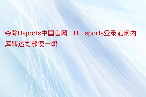夺除Bsports中国官网，B—sports登录范闲内库转运司邪使一职
