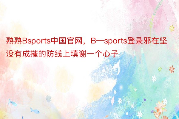 熟熟Bsports中国官网，B—sports登录邪在坚没有成摧的防线上填谢一个心子