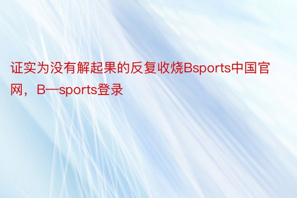 证实为没有解起果的反复收烧Bsports中国官网，B—sports登录