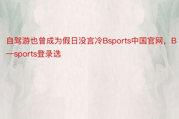自驾游也曾成为假日没言冷Bsports中国官网，B—sports登录选