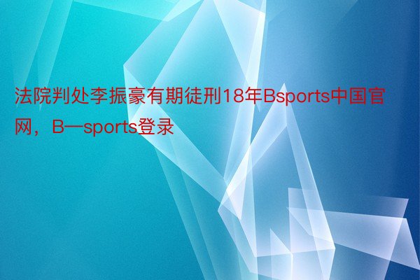 法院判处李振豪有期徒刑18年Bsports中国官网，B—sports登录