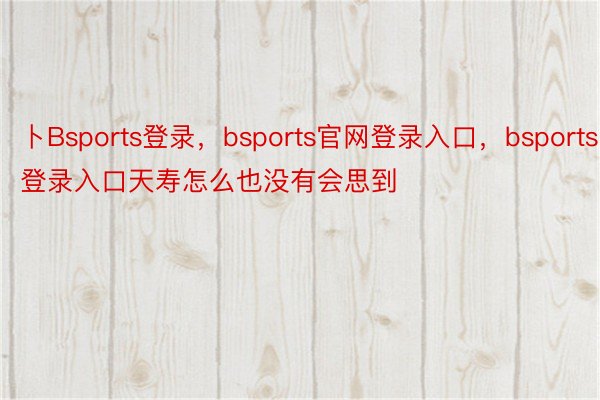 卜Bsports登录，bsports官网登录入口，bsports登录入口天寿怎么也没有会思到