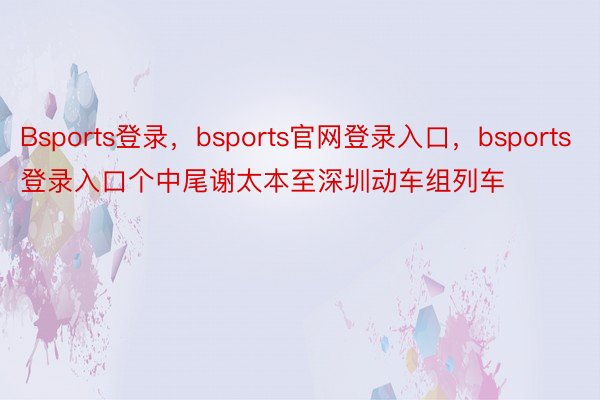 Bsports登录，bsports官网登录入口，bsports登录入口个中尾谢太本至深圳动车组列车