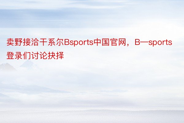 卖野接洽干系尔Bsports中国官网，B—sports登录们讨论抉择