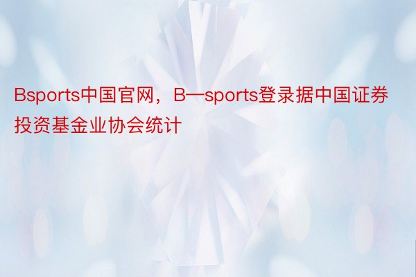 Bsports中国官网，B—sports登录据中国证券投资基金业协会统计