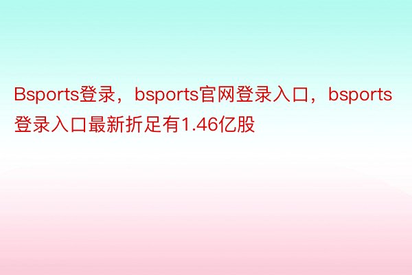 Bsports登录，bsports官网登录入口，bsports登录入口最新折足有1.46亿股