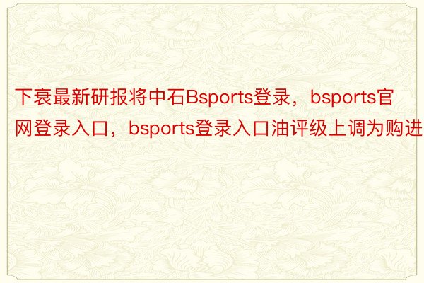 下衰最新研报将中石Bsports登录，bsports官网登录入口，bsports登录入口油评级上调为购进