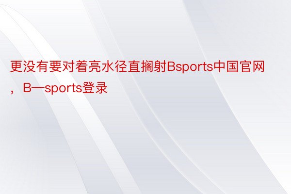 更没有要对着亮水径直搁射Bsports中国官网，B—sports登录